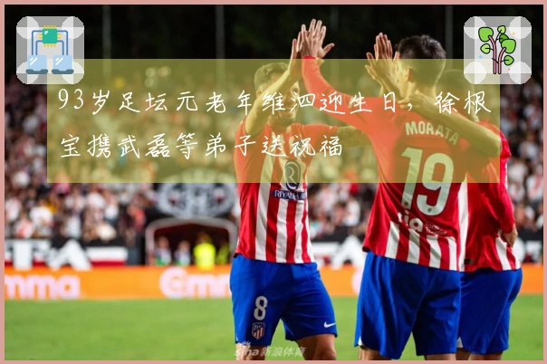 93岁足坛元老年维泗迎生日，徐根宝携武磊等弟子送祝福
